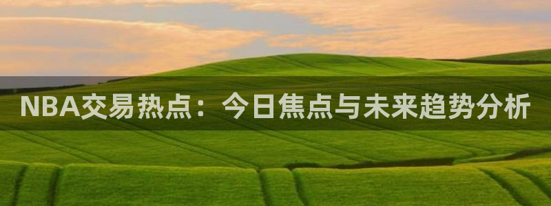 NBA交易热点：今日焦点与未来趋势分析
