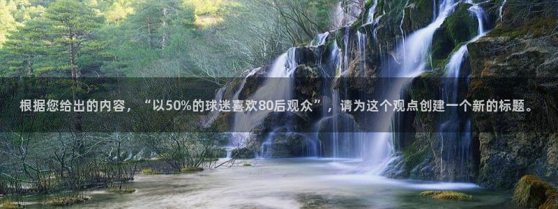 根据您给出的内容，“以50%的球迷喜欢80后观众”，请为这个观点创建一个新的标题。